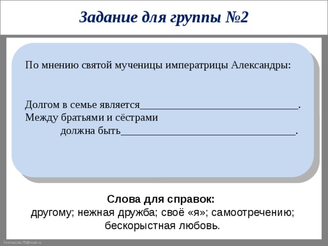 Задание для группы №2 По мнению святой мученицы императрицы Александры: Долгом в семье является_____________________________. Между братьями и сёстрами  должна быть________________________________. Слова для справок:  другому; нежная дружба; своё «я»; самоотречению; бескорыстная любовь. 