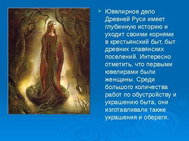 Ювелирное дело Древней Руси имеет глубинную историю и уходит своими корнями в крестьянский быт, быт древних славянских поселений. Интересно отметить, что первыми ювелирами были женщины. Среди большого количества работ по обустройству и украшению быта, они изготавливали также украшения и обереги. 