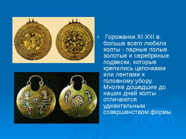  Горожанки XI-XIII в. больше всего любили колты - парные полые золотые и серебряные подвески, которые крепились цепочками или лентами к головному убору. Многие дошедшие до наших дней колты отличаются удивительным совершенством формы 