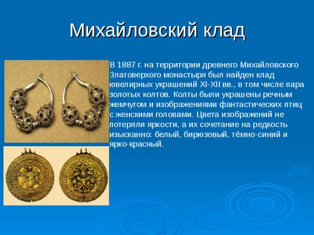 Михайловский клад В 1887 г. на территории древнего Михайловского Златоверхого монастыря был найден клад ювелирных украшений XI-XII вв., в том числе пара золотых колтов. Колты были украшены речным жемчугом и изображениями фантастических птиц с женскими головами. Цвета изображений не потеряли яркости, а их сочетание на редкость изысканно: белый, бирюзовый, тёмно-синий и ярко-красный. 