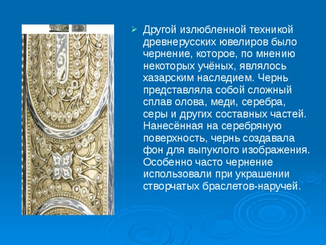 Другой излюбленной техникой древнерусских ювелиров было чернение, которое, по мнению некоторых учёных, являлось хазарским наследием. Чернь представляла собой сложный сплав олова, меди, серебра, серы и других составных частей. Нанесённая на серебряную поверхность, чернь создавала фон для выпуклого изображения. Особенно часто чернение использовали при украшении створчатых браслетов-наручей. 