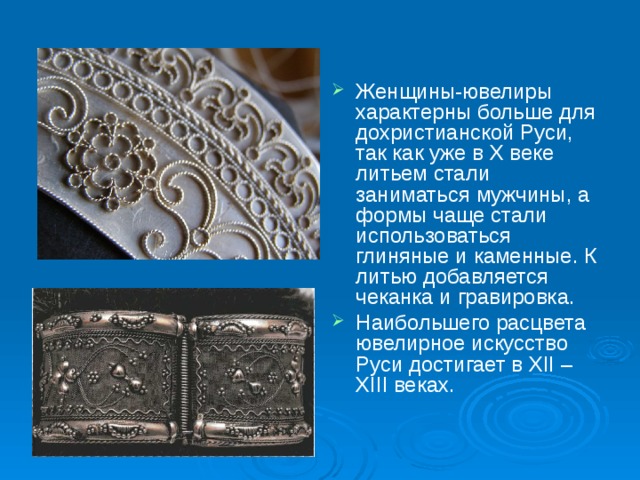 Женщины-ювелиры характерны больше для дохристианской Руси, так как уже в Х веке литьем стали заниматься мужчины, а формы чаще стали использоваться глиняные и каменные. К литью добавляется чеканка и гравировка. Наибольшего расцвета ювелирное искусство Руси достигает в ХІІ – ХІІІ веках. 
