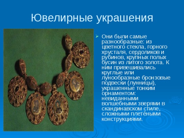 Ювелирные украшения Они были самые разнообразные: из цветного стекла, горного хрусталя, сердоликов и рубинов, крупных полых бусин из литого золота. К ним привешивались круглые или лунообразные бронзовые подвески (лунницы), украшенные тонким орнаментом: невиданными волшебными зверями в скандинавском стиле, сложными плетёными конструкциями.  