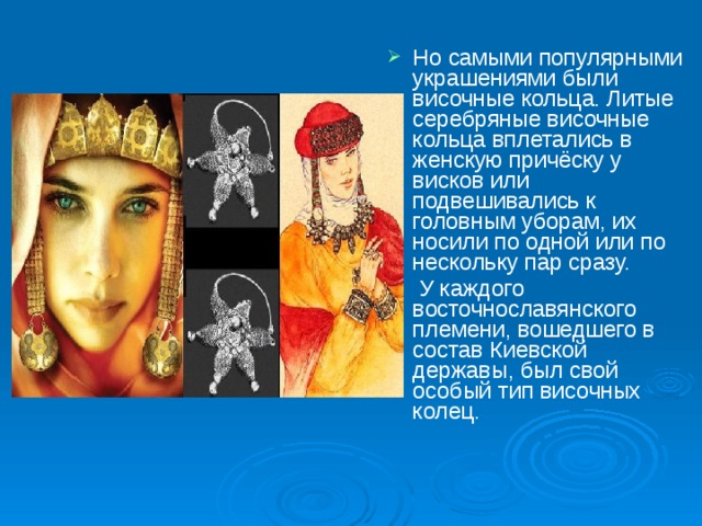 Но самыми популярными украшениями были височные кольца. Литые серебряные височные кольца вплетались в женскую причёску у висков или подвешивались к головным уборам, их носили по одной или по нескольку пар сразу.  У каждого восточнославянского племени, вошедшего в состав Киевской державы, был свой особый тип височных колец. 