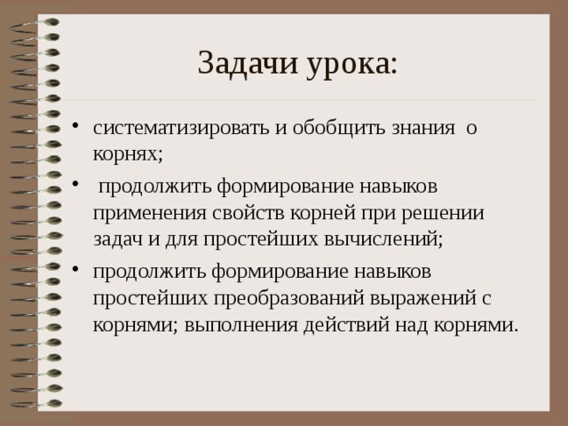 Задачи урока: систематизировать и обобщить знания о корнях;  продолжить формирование навыков применения свойств корней при решении задач и для простейших вычислений; продолжить формирование навыков простейших преобразований выражений с корнями; выполнения действий над корнями.