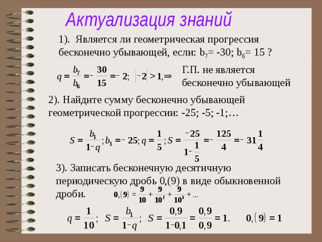 Актуализация знаний 1). Является ли геометрическая прогрессия бесконечно убывающей, если: b 7 = -30; b 6 = 15 ? Г.П. не является бесконечно убывающей 2). Найдите сумму бесконечно убывающей геометрической прогрессии: -25; -5; -1;… 3). Записать бесконечную десятичную периодическую дробь 0,(9) в виде обыкновенной дроби.