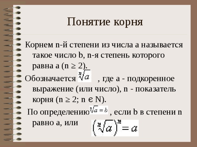 Понятие корня Корнем n-й степени из числа a называется такое число b, n-я степень которого равна a (n ≥ 2). Обозначается , где a - подкоренное выражение (или число), n - показатель корня (n ≥ 2; n ϵ N).  По определению , если b в степени n равно a, или .
