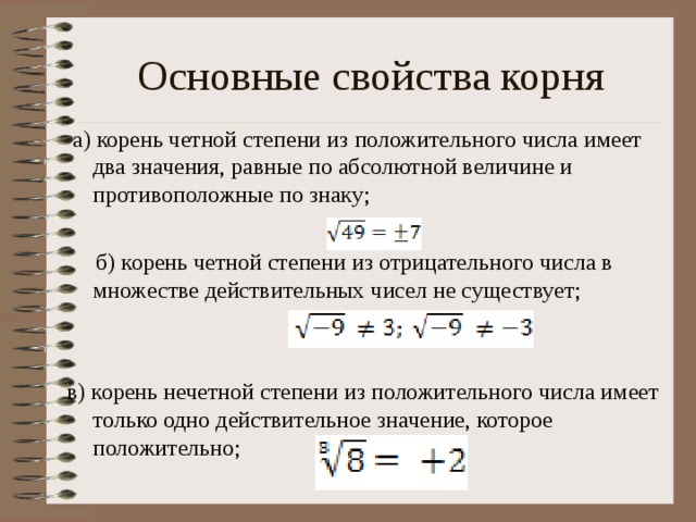Основные свойства корня  а) корень четной степени из положительного числа имеет два значения, равные по абсолютной величине и противоположные по знаку;  б) корень четной степени из отрицательного числа в множестве действительных чисел не существует; в) корень нечетной степени из положительного числа имеет только одно действительное значение, которое положительно;