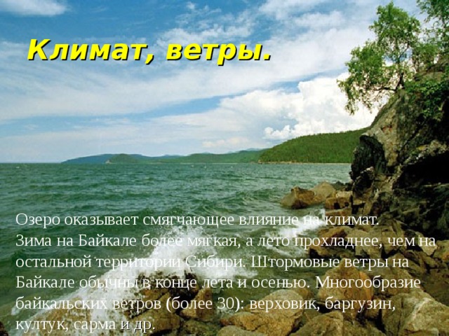 Климат, ветры. Озеро оказывает смягчающее влияние на климат. Зима на Байкале более мягкая, а лето прохладнее, чем на остальной территории Сибири. Штормовые ветры на Байкале обычны в конце лета и осенью. Многообразие байкальских ветров (более 30): верховик, баргузин, култук, сарма и др. 