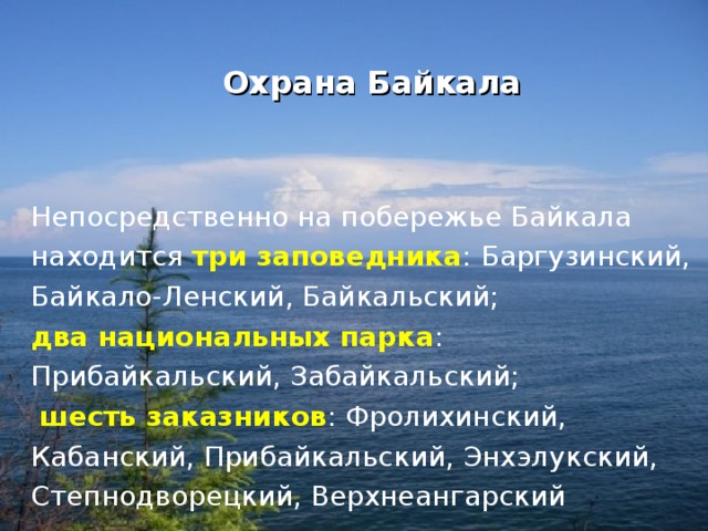  Охрана Байкала Непосредственно на побережье Байкала находится  три заповедника : Баргузинский, Байкало-Ленский, Байкальский; два национальных парка : Прибайкальский, Забайкальский;   шесть заказников : Фролихинский, Кабанский, Прибайкальский, Энхэлукский, Степнодворецкий, Верхнеангарский 