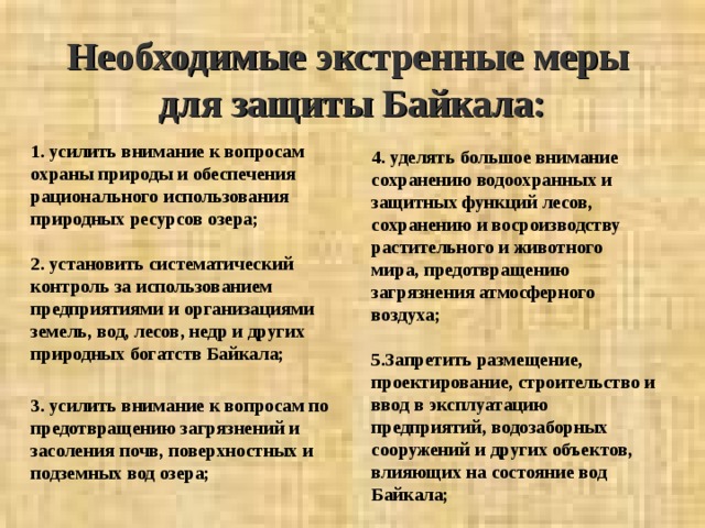Необходимые экстренные меры  для защиты Байкала: 1. усилить внимание к вопросам охраны природы и обеспечения рационального использования природных ресурсов озера;  2. установить систематический контроль за использованием предприятиями и организациями земель, вод, лесов, недр и других природных богатств Байкала;  3. усилить внимание к вопросам по предотвращению загрязнений и засоления почв, поверхностных и подземных вод озера; 4. уделять большое внимание сохранению водоохранных и защитных функций лесов, сохранению и восроизводству растительного и животного мира, предотвращению загрязнения атмосферного воздуха;  5.Запретить размещение, проектирование, строительство и ввод в эксплуатацию предприятий, водозаборных сооружений и других объектов, влияющих на состояние вод Байкала;  