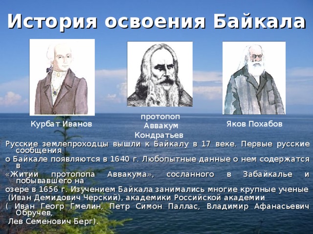 История освоения Байкала протопоп  Аввакум Кондратьев Курбат Иванов Яков Похабов Русские землепроходцы вышли к Байкалу в 17 веке. Первые русские сообщения о Байкале появляются в 1640 г. Любопытные данные о нем содержатся в «Житии протопопа Аввакума», сосланного в Забайкалье и побывавшего на озере в 1656 г. Изучением Байкала занимались многие крупные ученые  (Иван Демидович Черский), академики Российской академии ( Иван Геогр Гмелин, Петр Симон Паллас, Владимир Афанасьевич Обручев,  Лев Семенович Берг). 