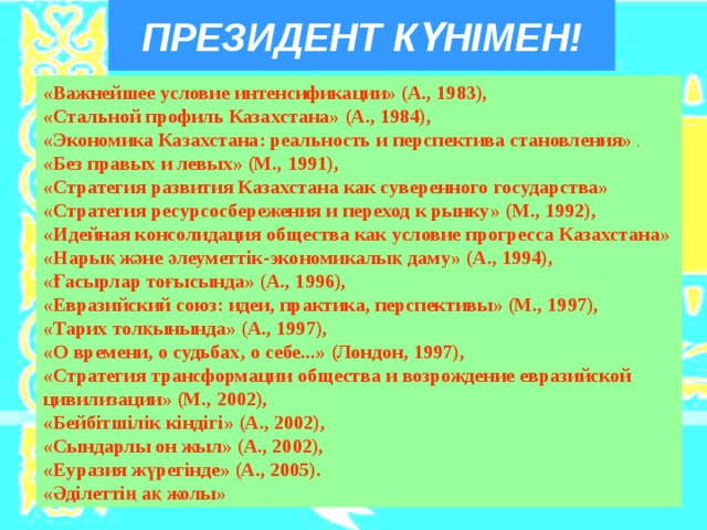 ПРЕЗИДЕНТ КҮНІМЕН! «Важнейшее условие интенсификации» (А., 1983), «Стальной профиль Казахстана» (А., 1984), «Экономика Казахстана: реальность и перспектива становления» , «Без правых и левых» (М., 1991), «Стратегия развития Казахстана как суверенного государства» «Стратегия ресурсосбережения и переход к рынку» (М., 1992), «Идейная консолидация общества как условие прогресса Казахстана» «Нарық және әлеуметтік-экономикалық даму» (А., 1994), «Ғасырлар тоғысында» (А., 1996), «Евразийский союз: идеи, практика, перспективы» (М., 1997), «Тарих толқынында» (А., 1997), «О времени, о судьбах, о себе...» (Лондон, 1997), «Стратегия трансформации общества и возрождение евразийской цивилизации» (М., 2002), «Бейбітшілік кіндігі» (А., 2002), «Сындарлы он жыл» (А., 2002), «Еуразия жүрегінде» (А., 2005). «Әділеттің ақ жолы» 