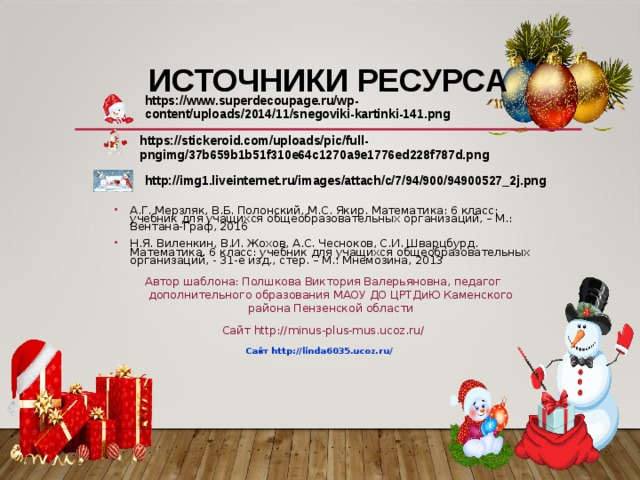 22.11.17 ИСТОЧНИКИ РЕСУРСА https://www.superdecoupage.ru/wp-content/uploads/2014/11/snegoviki-kartinki-141.png https://stickeroid.com/uploads/pic/full-pngimg/37b659b1b51f310e64c1270a9e1776ed228f787d.png http://img1.liveinternet.ru/images/attach/c/7/94/900/94900527_2j.png А.Г. Мерзляк, В.Б. Полонский, М.С. Якир. Математика: 6 класс: учебник для учащихся общеобразовательных организаций, – М.: Вентана-Граф, 2016 Н.Я. Виленкин, В.И. Жохов, А.С. Чесноков, С.И. Шварцбурд. Математика. 6 класс: учебник для учащихся общеобразовательных организаций, - 31-е изд., стер. – М.: Мнемозина, 2013 Автор шаблона: Полшкова Виктория Валерьяновна, педагог дополнительного образования МАОУ ДО ЦРТДиЮ Каменского района Пензенской области Сайт http://minus-plus-mus.ucoz.ru/ Сайт http://linda6035.ucoz.ru/  