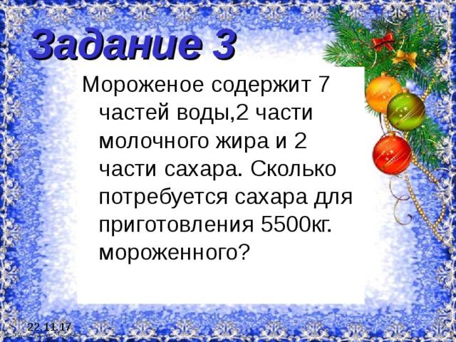 Задание 3 Мороженое содержит 7 частей воды,2 части молочного жира и 2 части сахара. Сколько потребуется сахара для приготовления 5500кг. мороженного? 22.11.17 