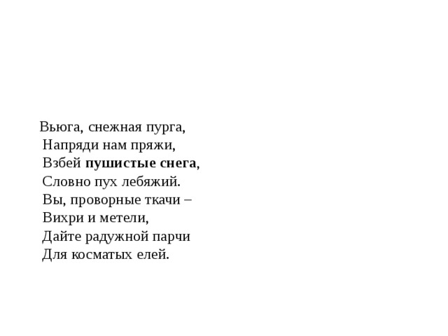  Вьюга, снежная пурга,  Напряди нам пряжи,  Взбей пушистые снега ,  Словно пух лебяжий.  Вы, проворные ткачи –  Вихри и метели,  Дайте радужной парчи  Для косматых елей.       