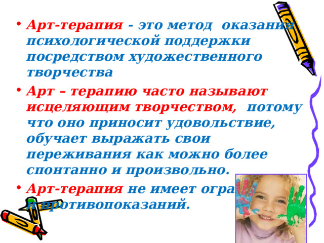 Арт-терапия - это метод  оказания психологической поддержки посредством художественного творчества Арт – терапию часто называют исцеляющим творчеством, потому что оно приносит удовольствие, обучает выражать свои переживания как можно более спонтанно и произвольно. Арт-терапия  не имеет ограничений и противопоказаний.  