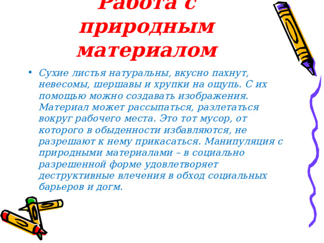 Работа с природным материалом Сухие листья натуральны, вкусно пахнут, невесомы, шершавы и хрупки на ощупь. С их помощью можно создавать изображения. Материал может рассыпаться, разлетаться вокруг рабочего места. Это тот мусор, от которого в обыденности избавляются, не разрешают к нему прикасаться. Манипуляция с природными материалами – в социально разрешенной форме удовлетворяет деструктивные влечения в обход социальных барьеров и догм.  