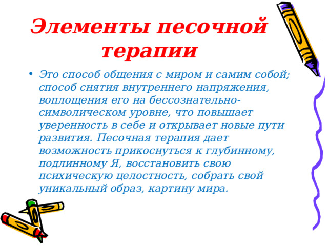 Элементы песочной терапии Это способ общения с миром и самим собой; способ снятия внутреннего напряжения, воплощения его на бессознательно-символическом уровне, что повышает уверенность в себе и открывает новые пути развития. Песочная терапия дает возможность прикоснуться к глубинному, подлинному Я, восстановить свою психическую целостность, собрать свой уникальный образ, картину мира.  