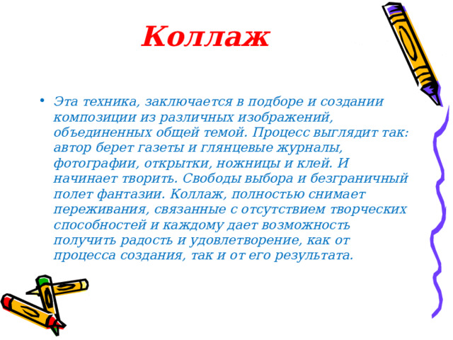 Коллаж   Эта техника, заключается в подборе и создании композиции из различных изображений, объединенных общей темой. Процесс выглядит так: автор берет газеты и глянцевые журналы, фотографии, открытки, ножницы и клей. И начинает творить. Свободы выбора и безграничный полет фантазии. Коллаж, полностью снимает переживания, связанные с отсутствием творческих способностей и каждому дает возможность получить радость и удовлетворение, как от процесса создания, так и от его результата.  