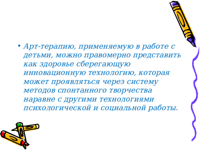 Арт-терапию, применяемую в работе с детьми, можно правомерно представить как здоровье сберегающую инновационную технологию, которая может проявляться через систему методов спонтанного творчества наравне с другими технологиями психологической и социальной работы.  