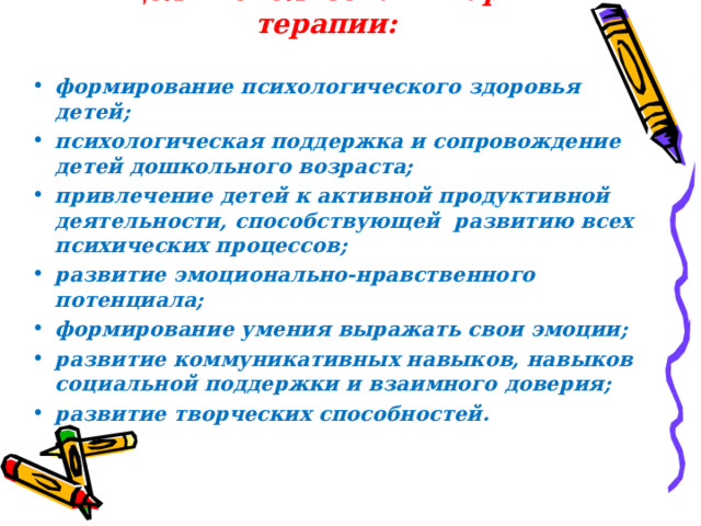Цель использования арт-терапии:   формирование психологического здоровья детей; психологическая поддержка и сопровождение детей дошкольного возраста; привлечение детей к активной продуктивной деятельности, способствующей развитию всех психических процессов; развитие эмоционально-нравственного потенциала; формирование умения выражать свои эмоции; развитие коммуникативных навыков, навыков социальной поддержки и взаимного доверия; развитие творческих способностей.  