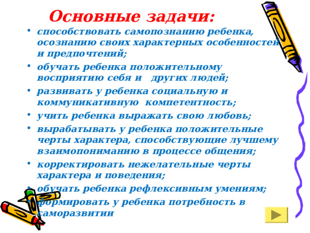 Основные задачи:   способствовать самопознанию ребенка, осознанию своих характерных особенностей и предпочтений; обучать ребенка положительному восприятию себя и других людей; развивать у ребенка социальную и коммуникативную компетентность; учить ребенка выражать свою любовь; вырабатывать у ребенка положительные черты характера, способствующие лучшему взаимопониманию в процессе общения; корректировать нежелательные черты характера и поведения; обучать ребенка рефлексивным умениям;  формировать у ребенка потребность в саморазвитии 