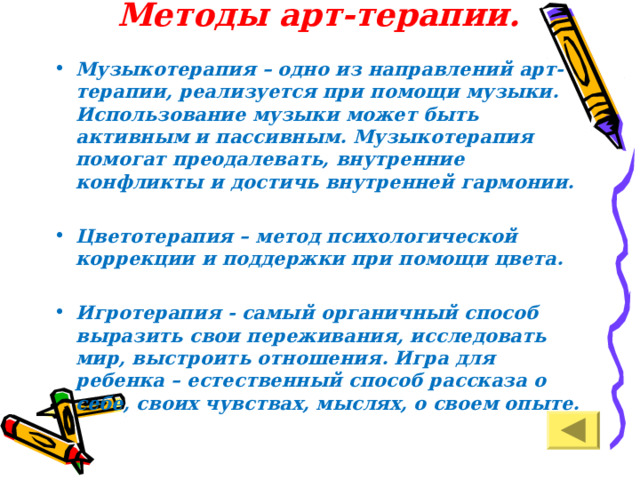 Методы арт-терапии.   Музыкотерапия – одно из направлений арт-терапии, реализуется при помощи музыки. Использование музыки может быть активным и пассивным. Музыкотерапия помогат преодалевать, внутренние конфликты и достичь внутренней гармонии.  Цветотерапия – метод психологической коррекции и поддержки при помощи цвета.  Игротерапия - самый органичный способ выразить свои переживания, исследовать мир, выстро­ить отношения. Игра для ребенка – естественный способ рассказа о себе, своих чувствах, мыслях, о своем опыте.     