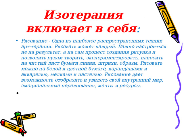 Изотерапия включает в себя : Рисование - Одна из наиболее распространенных техник арт-терапии. Рисовать может каждый. Важно настроиться не на результат, а на сам процесс создания рисунка и позволить рукам творить, экспериментировать, наносить на чистый лист бумаги линии, штрихи, образы. Рисовать можно на белой и цветной бумаге, карандашами и акварелью, мелками и пастелью. Рисование дает возможность отобразить и увидеть свой внутренний мир, эмоциональные переживания, мечты и ресурсы. 