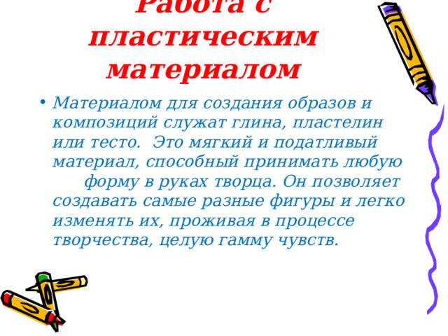 Работа с пластическим материалом Материалом для создания образов и композиций служат глина, пластелин или тесто. Это мягкий и податливый материал, способный принимать любую форму в руках творца. Он позволяет создавать самые разные фигуры и легко изменять их, проживая в процессе творчества, целую гамму чувств.  