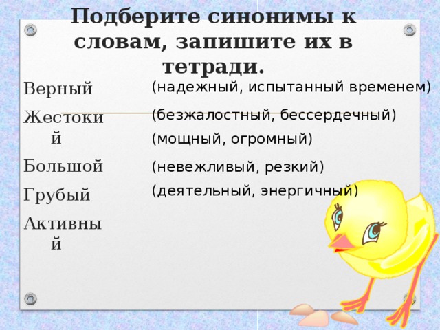 Подберите синонимы к словам, запишите их в тетради. Верный Жестокий Большой Грубый Активный (надежный, испытанный временем) (безжалостный, бессердечный) (мощный, огромный) (невежливый, резкий) (деятельный, энергичный) 