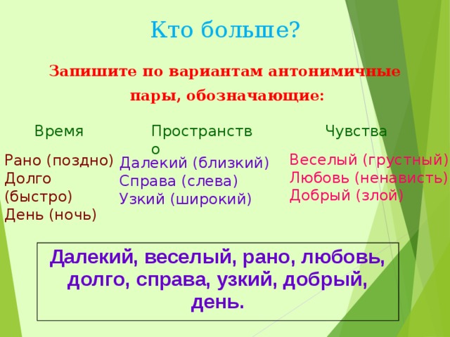 Кто больше? Запишите по вариантам антонимичные  пары, обозначающие: Время Пространство Чувства Веселый (грустный) Любовь (ненависть) Добрый (злой) Рано (поздно) Долго (быстро) День (ночь) Далекий (близкий) Справа (слева) Узкий (широкий) Далекий, веселый, рано, любовь, долго, справа, узкий, добрый, день. 