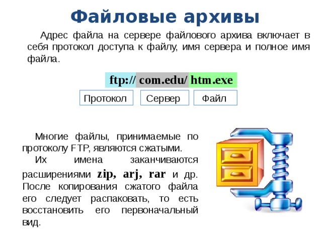 Файловые архивы Адрес файла на сервере файлового архива включает в себя протокол доступа к файлу, имя сервера и полное имя файла. ftp:// com.edu/ htm.exe Протокол Сервер Файл Многие файлы, принимаемые по протоколу FTP, являются сжатыми. Их имена заканчиваются расширениями zip, arj, rar и др. После копирования сжатого файла его следует распаковать, то есть восстановить его первоначальный вид. 