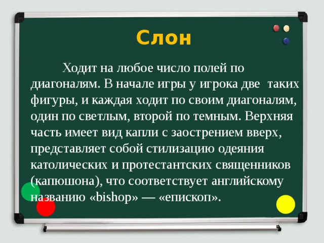     Слон  Ходит на любое число полей по диагоналям. В начале игры у игрока две таких фигуры, и каждая ходит по своим диагоналям, один по светлым, второй по темным. Верхняя часть имеет вид капли с заострением вверх, представляет собой стилизацию одеяния католических и протестантских священников (капюшона), что соответствует английскому названию «bishop» — «епископ». 