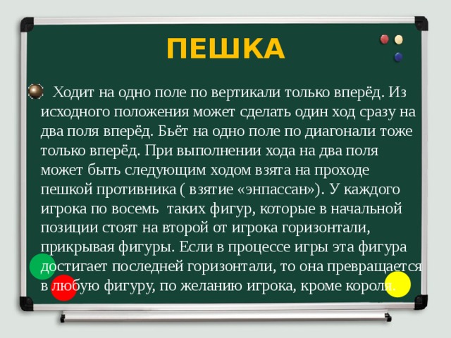 ПЕШКА  Ходит на одно поле по вертикали только вперёд. Из исходного положения может сделать один ход сразу на два поля вперёд. Бьёт на одно поле по диагонали тоже только вперёд. При выполнении хода на два поля может быть следующим ходом взята на проходе пешкой противника ( взятие «энпассан»). У каждого игрока по восемь таких фигур, которые в начальной позиции стоят на второй от игрока горизонтали, прикрывая фигуры. Если в процессе игры эта фигура достигает последней горизонтали, то она превращается в любую фигуру, по желанию игрока, кроме короля. 