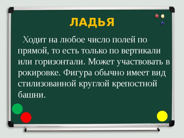 ЛАДЬЯ  Ходит на любое число полей по прямой, то есть только по вертикали или горизонтали. Может участвовать в рокировке. Фигура обычно имеет вид стилизованной круглой крепостной башни. 