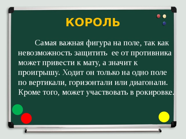 КОРОЛЬ  Самая важная фигура на поле, так как невозможность защитить ее от противника может привести к мату, а значит к проигрышу. Ходит он только на одно поле по вертикали, горизонтали или диагонали. Кроме того, может участвовать в рокировке. 