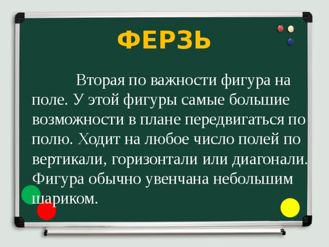 ФЕРЗЬ  Вторая по важности фигура на поле. У этой фигуры самые большие возможности в плане передвигаться по полю. Ходит на любое число полей по вертикали, горизонтали или диагонали. Фигура обычно увенчана небольшим шариком. 