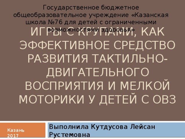 Государственное бюджетное общеобразовательное учреждение «Казанская школа №76 для детей с ограниченными возможностями здоровья» Игры с крупами, как эффективное средство развития тактильно-двигательного восприятия и мелкой моторики у детей с ОВЗ Выполнила Кутдусова Лейсан Рустемовна Казань 2017 