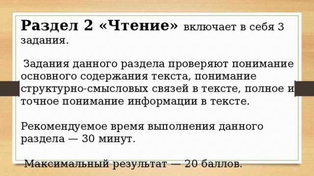 Раздел 2 «Чтение» включает в себя 3 задания.  Задания данного раздела проверяют понимание основного содержания текста, понимание структурно-смысловых связей в тексте, полное и точное понимание информации в тексте. Рекомендуемое время выполнения данного раздела — 30 минут.  Максимальный результат — 20 баллов. 