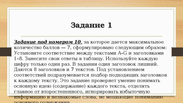 Задание 1 Задание под номером 10 , за которое дается максимальное количество баллов — 7, сформулировано следующим образом: Установите соответствие между текстами A–G и заголовками 1–8. Занесите свои ответы в таблицу. Используйте каждую цифру только один раз. В задании один заголовок лишний. Даются 8 заголовков и 7 текстов. Под установлением соответствий подразумевается подбор подходящих заголовков к каждому тексту. Это задание проверяет умение понимать основную идею (содержание) каждого текста, отделять главное от второстепенного, игнорировать избыточную информацию и незнакомые слова, не мешающие пониманию основного содержания. 