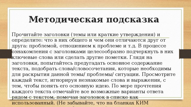 Методическая подсказка Прочитайте заголовки (темы или краткие утверждения) и определите: что в них общего и чем они отличаются друг от друга: проблемой, отношением к проблеме и т.д. В процессе ознакомления с заголовками целесообразно подчеркнуть в них ключевые слова или сделать другие пометки. Глядя на заголовки, попытайтесь предугадать основное содержание текста, подобрать слова/словосочетания, которые необходимы для раскрытия данной темы/ проблемы/ ситуации. Просмотрите каждый текст, игнорируя незнакомые слова и выражения, с тем, чтобы понять его основную идею. По мере прочтения каждого текста отмечайте все возможные варианты ответа рядом с текстом, помечая заголовок в списке как использованный. (Не забывайте, что на бланках КИМ разрешается делать любые пометки.) 