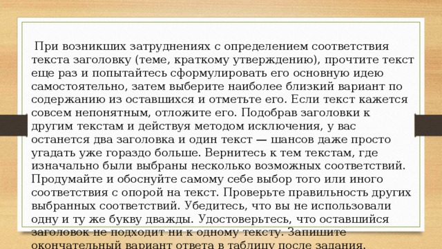  При возникших затруднениях с определением соответствия текста заголовку (теме, краткому утверждению), прочтите текст еще раз и попытайтесь сформулировать его основную идею самостоятельно, затем выберите наиболее близкий вариант по содержанию из оставшихся и отметьте его. Если текст кажется совсем непонятным, отложите его. Подобрав заголовки к другим текстам и действуя методом исключения, у вас останется два заголовка и один текст — шансов даже просто угадать уже гораздо больше. Вернитесь к тем текстам, где изначально были выбраны несколько возможных соответствий. Продумайте и обоснуйте самому себе выбор того или иного соответствия с опорой на текст. Проверьте правильность других выбранных соответствий. Убедитесь, что вы не использовали одну и ту же букву дважды. Удостоверьтесь, что оставшийся заголовок не подходит ни к одному тексту. Запишите окончательный вариант ответа в таблицу после задания. 