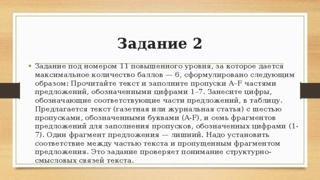 Задание 2 Задание под номером 11 повышенного уровня, за которое дается максимальное количество баллов — 6, сформулировано следующим образом: Прочитайте текст и заполните пропуски A–F частями предложений, обозначенными цифрами 1–7. Занесите цифры, обозначающие соответствующие части предложений, в таблицу. Предлагается текст (газетная или журнальная статья) с шестью пропусками, обозначенными буквами (A-F), и семь фрагментов предложений для заполнения пропусков, обозначенных цифрами (1-7). Один фрагмент предложения — лишний. Надо установить соответствие между частью текста и пропущенным фрагментом предложения. Это задание проверяет понимание структурно-смысловых связей текста. 