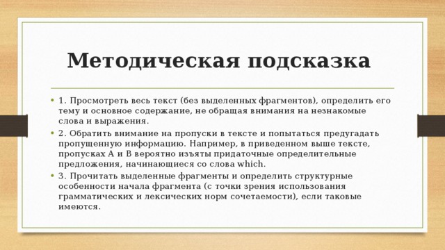 Методическая подсказка 1. Просмотреть весь текст (без выделенных фрагментов), определить его тему и основное содержание, не обращая внимания на незнакомые слова и выражения. 2. Обратить внимание на пропуски в тексте и попытаться предугадать пропущенную информацию. Например, в приведенном выше тексте, пропусках А и В вероятно изъяты придаточные определительные предложения, начинающиеся со слова which. 3. Прочитать выделенные фрагменты и определить структурные особенности начала фрагмента (с точки зрения использования грамматических и лексических норм сочетаемости), если таковые имеются. 