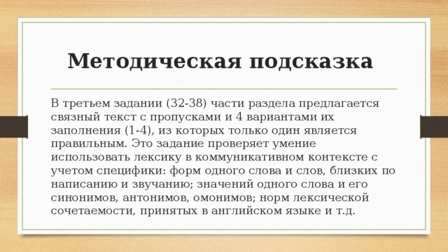 Методическая подсказка В третьем задании (32-38) части раздела предлагается связный текст с пропусками и 4 вариантами их заполнения (1-4), из которых только один является правильным. Это задание проверяет умение использовать лексику в коммуникативном контексте с учетом специфики: форм одного слова и слов, близких по написанию и звучанию; значений одного слова и его синонимов, антонимов, омонимов; норм лексической сочетаемости, принятых в английском языке и т.д. 