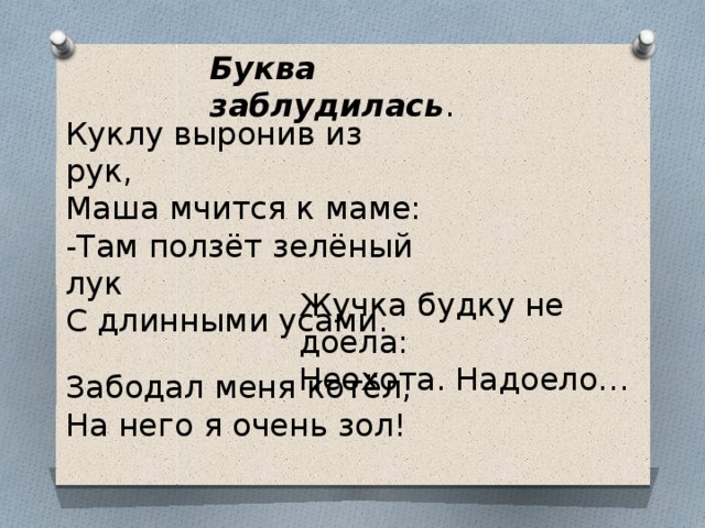 Буква заблудилась . Куклу выронив из рук, Маша мчится к маме: -Там ползёт зелёный лук С длинными усами. Жучка будку не доела: Неохота. Надоело… Забодал меня котёл, На него я очень зол! 