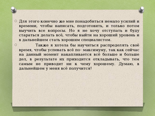 Для этого конечно же мне понадобиться немало усилий и времени, чтобы написать, подготовить, и только потом выучить все вопросы. Но я не хочу отступать и буду стараться делать всё, чтобы выйти на хороший уровень и в дальнейшем стать хорошим специалистом.  Также я хотела бы научиться распределять своё время, чтобы успевать всё по- максимуму, так как сейчас на данный момент накапливается всё больше и больше дел, в результате их приходится откладывать, что тем самым не приводит ни к чему хорошему. Думаю, в дальнейшем у меня всё получится! 