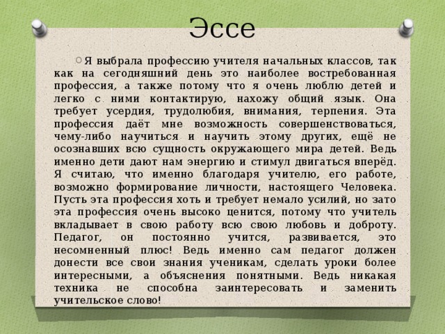 Эссе Я выбрала профессию учителя начальных классов, так как на сегодняшний день это наиболее востребованная профессия, а также потому что я очень люблю детей и легко с ними контактирую, нахожу общий язык. Она требует усердия, трудолюбия, внимания, терпения. Эта профессия даёт мне возможность совершенствоваться, чему-либо научиться и научить этому других, ещё не осознавших всю сущность окружающего мира детей. Ведь именно дети дают нам энергию и стимул двигаться вперёд. Я считаю, что именно благодаря учителю, его работе, возможно формирование личности, настоящего Человека. Пусть эта профессия хоть и требует немало усилий, но зато эта профессия очень высоко ценится, потому что учитель вкладывает в свою работу всю свою любовь и доброту. Педагог, он постоянно учится, развивается, это несомненный плюс! Ведь именно сам педагог должен донести все свои знания ученикам, сделать уроки более интересными, а объяснения понятными. Ведь никакая техника не способна заинтересовать и заменить учительское слово!  