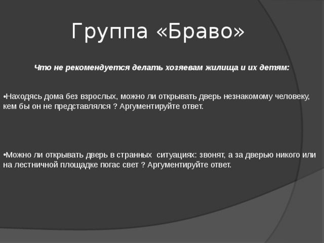  Группа «Браво»  Что не рекомендуется делать хозяевам жилища и их детям:   Находясь дома без взрослых, можно ли открывать дверь незнакомому человеку, кем бы он не представлялся ? Аргументируйте ответ. Можно ли открывать дверь в странных ситуациях: звонят, а за дверью никого или на лестничной площадке погас свет ? Аргументируйте ответ. 